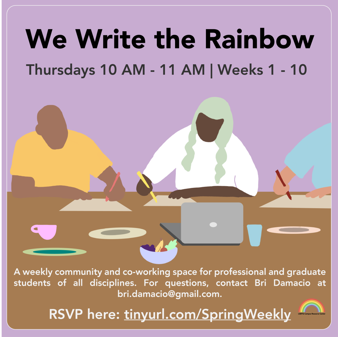 The flyer has a lavender background. There are three people sitting around a table working individually on an assignment. There are drinks and snacks for them to eat while they study and work together. The text at the top of the flyer reads, “We Write the Rainbow Thursdays, 10-11am | Weeks 1 – 10” and the bottom of the flyer reads, “A weekly community and co-working space for professional and graduate students of all disciplines. For questions, contact Bri Damacio at bri.damacio@gmail.com. RSVP here: tinyur
