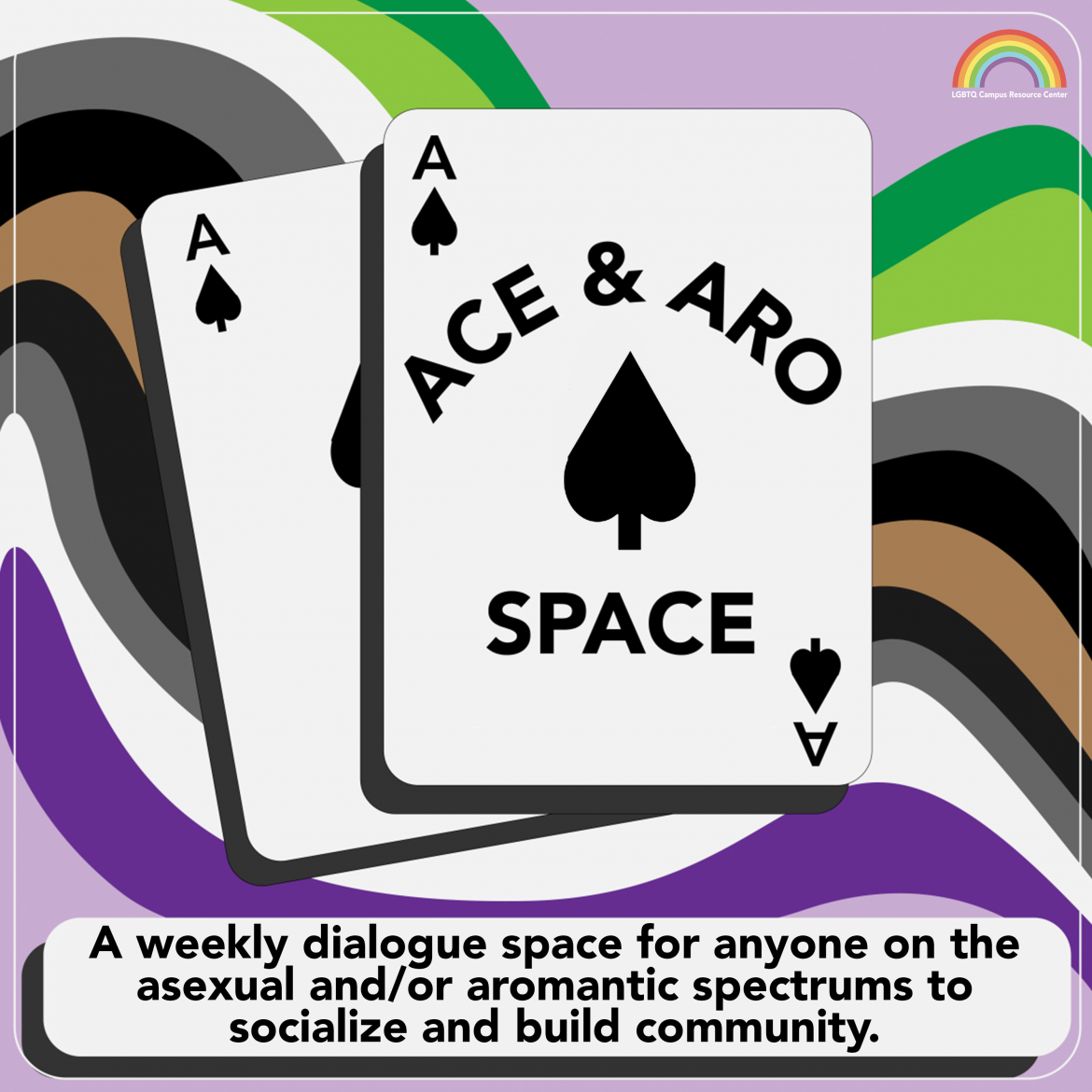 [At the center of the graphic is an ace of spades playing card, with the words, “Ace & Aro Space” written in all-caps. There is another ace of spades behind it. The text at the bottom reads, “A weekly dialogue space for anyone on the asexual and/or aromantic spectrums to socialize and build community.” The background is light purple, with a curving asexual pride flag and aromantic pride flag flowing through it. The UCLA LGBTQ CRC Rainbow Signature is in the top right corner.]