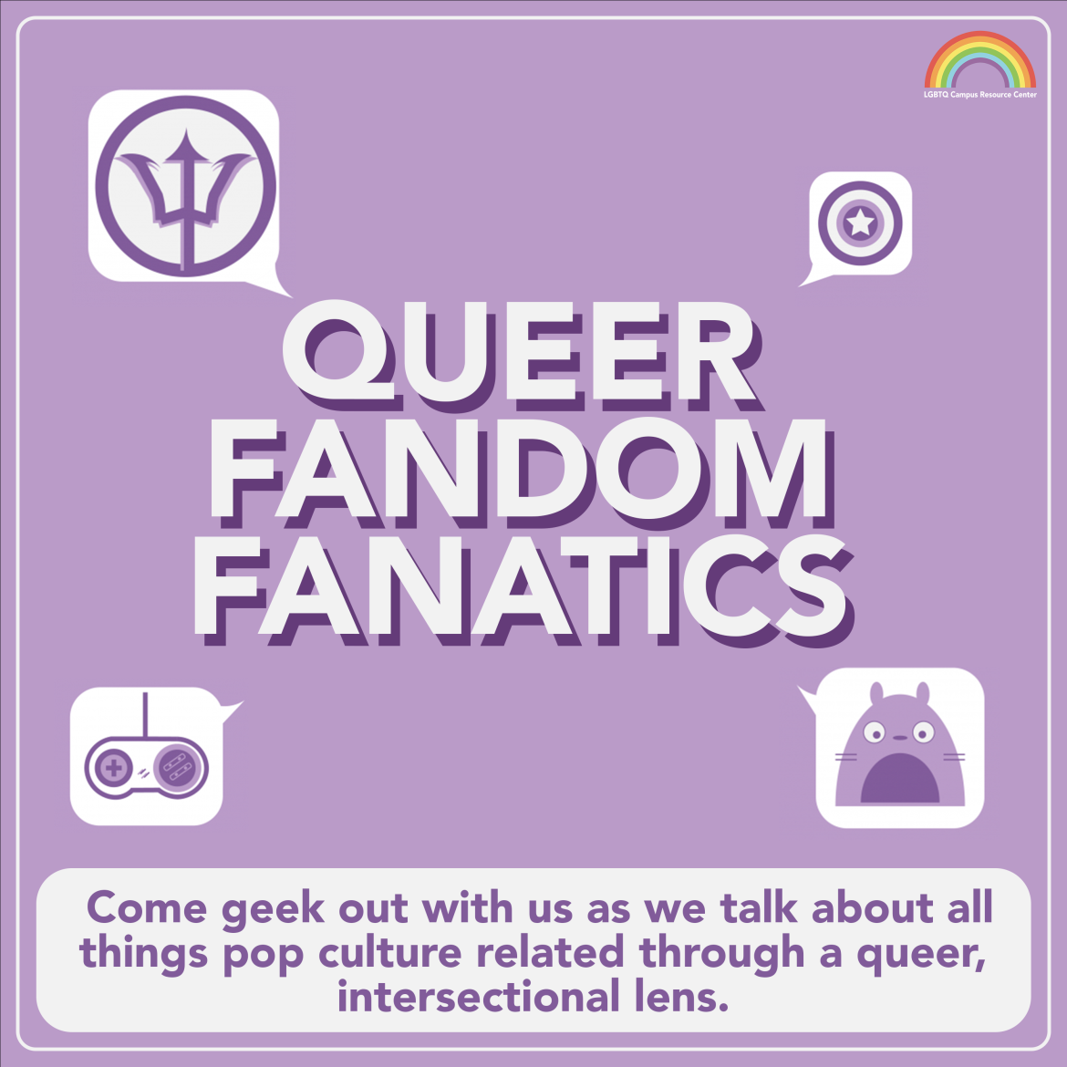 [The weekly space, “Queer Fandom Fanatics” is at the center in bold, all-caps text with a purple shadow. At the corners of the text are speech bubbles with symbols in them, including a trident, Captain America’s shield, a video game controller, and a cute animal. The text underneath, in purple on a white background, reads, “Come geek out with us as we talk about all things pop-culture related through a queer, intersectional lens. The background is light purple.